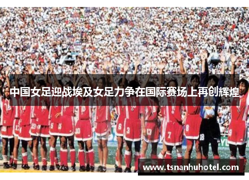 中国女足迎战埃及女足力争在国际赛场上再创辉煌