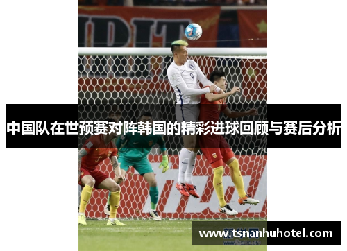 中国队在世预赛对阵韩国的精彩进球回顾与赛后分析