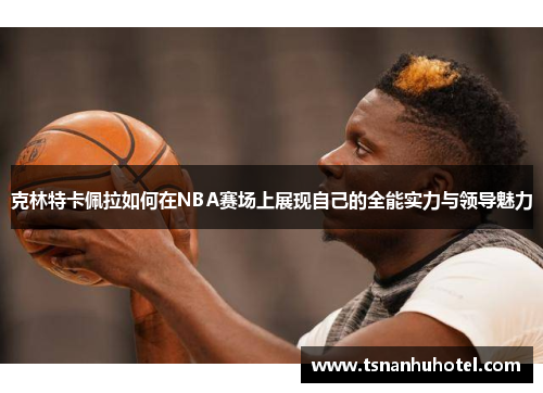 克林特卡佩拉如何在NBA赛场上展现自己的全能实力与领导魅力