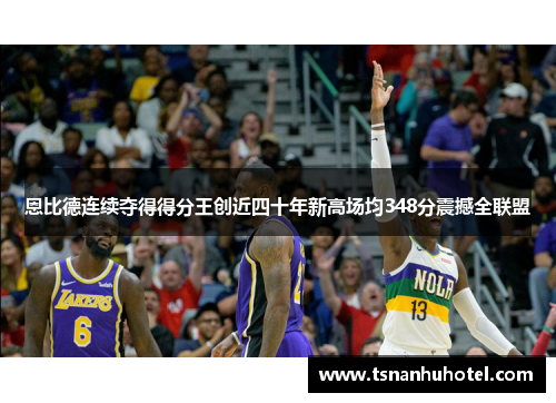 恩比德连续夺得得分王创近四十年新高场均348分震撼全联盟