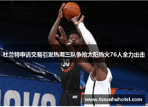 杜兰特申请交易引发热潮三队争抢太阳热火76人全力出击