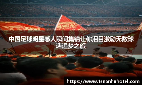 中国足球明星感人瞬间集锦让你泪目激励无数球迷追梦之旅